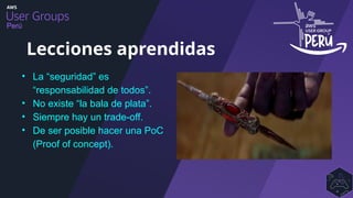 Perú
• La “seguridad” es
“responsabilidad de todos”.
• No existe “la bala de plata”.
• Siempre hay un trade-off.
• De ser posible hacer una PoC
(Proof of concept).
Lecciones aprendidas
 