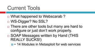 Current Tools






What happened to Webscarab ?
WS-Digger? No SSL?
There are other tools but many are hard to
configure or just don’t work properly.
SOAP Messages written by Hand (THIS
REALLY SUCKS!)
~

14 Modules in Metasploit for web services

 