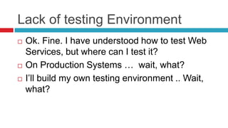 Lack of testing Environment





Ok. Fine. I have understood how to test Web
Services, but where can I test it?
On Production Systems … wait, what?
I’ll build my own testing environment .. Wait,
what?

 