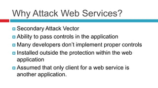 Why Attack Web Services?
 Secondary Attack

Vector
 Ability to pass controls in the application
 Many developers don’t implement proper controls
 Installed outside the protection within the web
application
 Assumed that only client for a web service is
another application.

 