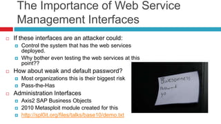 The Importance of Web Service
Management Interfaces


If these interfaces are an attacker could:





How about weak and default password?





Control the system that has the web services
deployed.
Why bother even testing the web services at this
point??

Most organizations this is their biggest risk
Pass-the-Has

Administration Interfaces




Axis2 SAP Business Objects
2010 Metasploit module created for this
http://spl0it.org/files/talks/base10/demo.txt

 