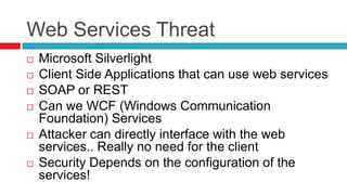 Web Services Threat









Microsoft Silverlight
Client Side Applications that can use web services
SOAP or REST
Can we WCF (Windows Communication
Foundation) Services
Attacker can directly interface with the web
services.. Really no need for the client
Security Depends on the configuration of the
services!

 