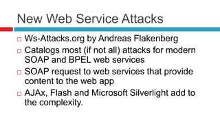New Web Service Attacks







Ws-Attacks.org by Andreas Flakenberg
Catalogs most (if not all) attacks for modern
SOAP and BPEL web services
SOAP request to web services that provide
content to the web app
AJAx, Flash and Microsoft Silverlight add to
the complexity.

 