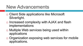 New Advancements








Client Side applications like Microsoft
Silverlight.
Increased complexity with AJAX and flash
implementations
Multiple Web services being used within
applications
Organization exposing web services for mobile
applications.

 