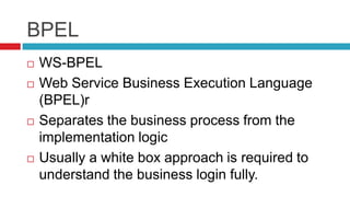 BPEL







WS-BPEL
Web Service Business Execution Language
(BPEL)r
Separates the business process from the
implementation logic
Usually a white box approach is required to
understand the business login fully.

 