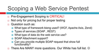Scoping a Web Service Pentest





Pre-Engagement Scoping is CRITICAL!
Not only for pricing but for proper testing
Question such as:








What type of framework bieng used? (WCF, Apache Axis, Zend)
Types of services (SOAP , REST)
What type of data do the web service use?
SOAP Attachment support?
Can you provide multiple SOAP request that show full
functionality?

There Are MANY more questions. Our White has full list. 

 