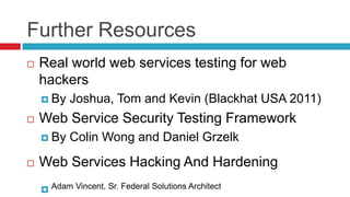 Further Resources


Real world web services testing for web
hackers
 By



Web Service Security Testing Framework
 By



Joshua, Tom and Kevin (Blackhat USA 2011)
Colin Wong and Daniel Grzelk

Web Services Hacking And Hardening
 Adam Vincent, Sr. Federal Solutions Architect

 