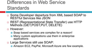 Differences in Web Service
Standards






Some Developer departure from XML based SOAP to
RESTful Services like JSON
REST (Representational State Transfer) use HTTP
Methods (GET,POST,PUT, DELETE)
However:





Soap based services are complex for a reason!
Many custom applications use them in enterprise
applications

Large Services still use SOAP:


Amazon EC2, PayPal, Microsoft Azure are few example.

 