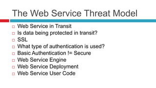 The Web Service Threat Model










Web Service in Transit
Is data being protected in transit?
SSL
What type of authentication is used?
Basic Authentication != Secure
Web Service Engine
Web Service Deployment
Web Service User Code

 