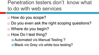 Penetration testers don’t know what
to do with web services





How do you scope?
Do you even ask the right scoping questions?
Where do you begin?
How Do I test thing?
 Automated

v/s Manual Testing ?
 Black v/s Grey v/s white box testing?

 