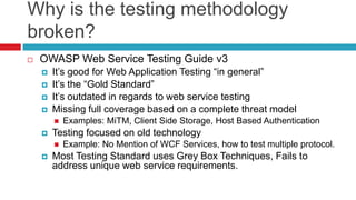 Why is the testing methodology
broken?


OWASP Web Service Testing Guide v3






It’s good for Web Application Testing “in general”
It’s the “Gold Standard”
It’s outdated in regards to web service testing
Missing full coverage based on a complete threat model




Testing focused on old technology




Examples: MiTM, Client Side Storage, Host Based Authentication
Example: No Mention of WCF Services, how to test multiple protocol.

Most Testing Standard uses Grey Box Techniques, Fails to
address unique web service requirements.

 