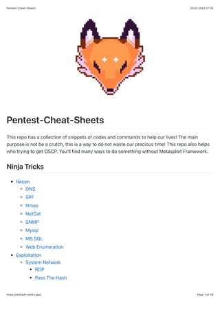 20.02.2023 07:30
Pentest-Cheat-Sheets
Page 1 of 28
https://md2pdf.netlify.app/
Pentest-Cheat-Sheets
This repo has a collection of snippets of codes and commands to help our lives! The main
purpose is not be a crutch, this is a way to do not waste our precious time! This repo also helps
who trying to get OSCP. You'll find many ways to do something without Metasploit Framework.
Ninja Tricks
Recon
DNS
SPF
Nmap
NetCat
SNMP
Mysql
MS SQL
Web Enumeration
Exploitation
System Network
RDP
Pass The Hash
 