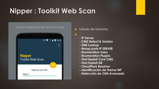 Nipper : Toolkit Web Scan
 Listado de Módulos:

- IP Server
- CMS Detect & Version
- DNS Lookup
- Nmap ports IP SERVER
- Enumeration Users
- Enumeration Plugins
- Find Exploit Core CMS
- Find Exploit DB
- CloudFlare Resolver
- Identificación de Theme WP
- Detección de CMS Avanzado
 