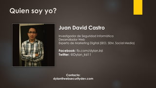 Quien soy yo?
Juan David Castro
Investigador de Seguridad Informática
Desarrollador Web
Experto de Marketing Digital (SEO, SEM, Social Media)
Facebook: fb.com/dylan.Irzi
Twitter: @Dylan_Irzi11
Contacto:
dylan@websecuritydev.com
 