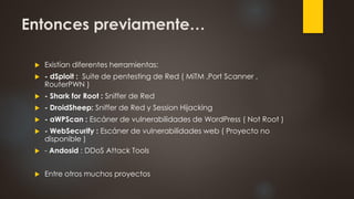 Entonces previamente…
 Existían diferentes herramientas:
 - dSploit : Suite de pentesting de Red ( MiTM ,Port Scanner ,
RouterPWN )
 - Shark for Root : Sniffer de Red
 - DroidSheep: Sniffer de Red y Session Hijacking
 - aWPScan : Escáner de vulnerabilidades de WordPress ( Not Root )
 - WebSecurify : Escáner de vulnerabilidades web ( Proyecto no
disponible )
 - Andosid : DDoS Attack Tools
 Entre otros muchos proyectos
 