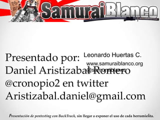 LeonardoHuertas C. Presentado por: Daniel Aristizabal Romero @cronopio2 en twitter Aristizabal.daniel@gmail.com www.samuraiblanco.org @samuraiblanco Presentación de pentesting con BackTrack, sin llegar a exponer el uso de cada herramienta. 