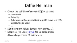 Diffie Hellman
• Check the validity of server (EC)DH params
– Group size
– Primality
– Subgroup confinement attack (e.g: O...
