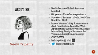 ▪ NotSoSecure Global Services
Limited
▪ 8+ years of InfoSec experience
▪ Speaker / Trainer : c0c0n, NullCon,
BlackHat 2017
▪ Loves:Vulnerability Assessments
And Penetration Tests For Web
Applications And Networks,Threat
Modelling, Design Reviews, Red
Teaming, Social Engineering.
▪ OSCP-PWK
▪ br3akp0int@ Null
▪ @NeeluTripathy
2
Neelu Tripathy
 