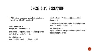 ▪ Affecting express-graphql package,
versions <0.4.11 >=0.4.0
var marked =
require('marked');
console.log(marked('<script>al
ert(1)</script>'));
// Outputs:
<script>alert(1)</script>
marked.setOptions({sanitize:
true});
console.log(marked('<script>al
ert(1)</script>'));
// Outputs:
<p><script>alert(1)</
script></p>
20
 