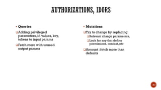 ▪ Queries
❑Adding privileged
parameters, id values, key,
tokens to input params
❑Fetch more with unused
output params
▪ Mutations
❑Try to change by replacing:
❑Relevant change parameters,
❑Look for any that define
permissions, context, etc
❑Amount : fetch more than
defaults
21
 