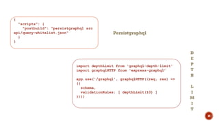 30
{
"scripts": {
"postbuild": "persistgraphql src
api/query-whitelist.json"
}
}
import depthLimit from 'graphql-depth-limit'
import graphqlHTTP from 'express-graphql’
app.use('/graphql', graphqlHTTP((req, res) =>
({
schema,
validationRules: [ depthLimit(10) ]
})))
Persistgraphql
D
E
P
T
H
L
I
M
I
T
 