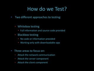 How do we Test?
 Two different approaches to testing:


    Whitebox testing
      Full information and source code provided
    Blackbox testing
      No code or information provided
      Working only with downloadable app


 Three areas to focus on:
    Attack the network communication
    Attack the server component
    Attack the client component
 