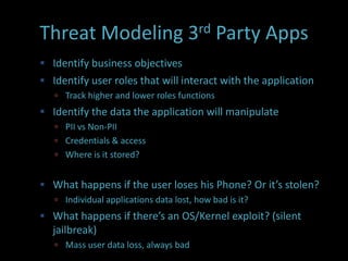 Threat Modeling 3rd Party Apps
 Identify business objectives
 Identify user roles that will interact with the application
    Track higher and lower roles functions
 Identify the data the application will manipulate
    PII vs Non-PII
    Credentials & access
    Where is it stored?


 What happens if the user loses his Phone? Or it’s stolen?
    Individual applications data lost, how bad is it?
 What happens if there’s an OS/Kernel exploit? (silent
  jailbreak)
    Mass user data loss, always bad
 