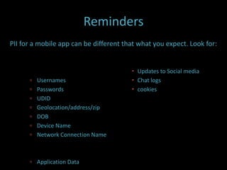 Reminders
PII for a mobile app can be different that what you expect. Look for:


                                         Updates to Social media
       Usernames                        Chat logs
       Passwords                        cookies
       UDID
       Geolocation/address/zip
       DOB
       Device Name
       Network Connection Name



       Application Data
 