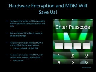 Hardware Encryption and MDM Will
                Save Us!
   Hardware encryption in iOS only applies
    where specifically called and to mail and
    SMS


   Key to unencrypt the data is stored in
    effaceable storage.


   Hardware encryption without MDM is
    susceptible to brute force attacks
      24 min to break a 4 digit PIN


   Hardware encryption with MDM, with
    remote wipe enabled, and long PIN
      Best option


                                                http://goo.gl/HcHXN
 