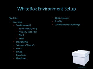 WhiteBox Environment Setup
Tool List:                       SQLite Manger
   Your Mac:                    FuzzDB
     Xcode (newest)             Command Line Knowledge
        Build/analyze/clang
        Property List Editor
        Plutil
        otool
     Instruments
     Wireshark/Tshark/…
     netcat
     Nmap
     Burp Suite
     Flawfinder


                                                      http://goo.gl/kX6PA
 