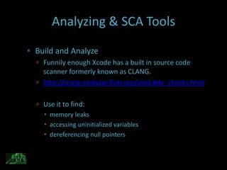 Analyzing & SCA Tools

 Build and Analyze
   Funnily enough Xcode has a built in source code
    scanner formerly known as CLANG.
   http://clang-analyzer.llvm.org/available_checks.html


   Use it to find:
     memory leaks
     accessing uninitialized variables
     dereferencing null pointers
 