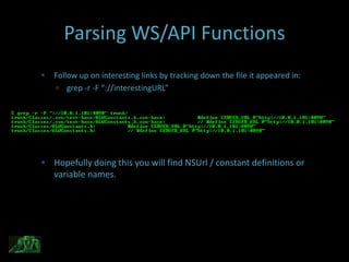 Parsing WS/API Functions
   Follow up on interesting links by tracking down the file it appeared in:
     grep -r -F “://interestingURL”




 Hopefully doing this you will find NSUrl / constant definitions or
    variable names.
 