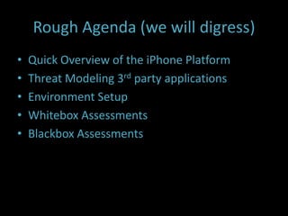 Rough Agenda (we will digress)
•   Quick Overview of the iPhone Platform
•   Threat Modeling 3rd party applications
•   Environment Setup
•   Whitebox Assessments
•   Blackbox Assessments
 