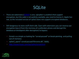 SQLite
   There are extensions (CEROD is one, sqlcipher is another) that support
    encryption, but the code is not publicly available, you need to license it. Apple has
    not, so the included version of sqlite3 does not support encrypted databases.


   Still dangerous to store stuff client side. Even with extensions you can reverse out
    encryption keys () from the memory of a jailbroken phone and decrypt the
    database.or breakpoint after decryption) to bypass:


     Cerod is as simple as looking for “cerod:passwd” or break pointing and pulling
      out of memory:
     sqlite3_open(":cerod:passwd:filename.db", &db);
     http://www.hwaci.com/sw/sqlite/cerod.html
 