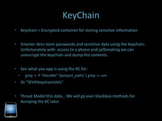 KeyChain
 Keychain = Encrypted container for storing sensitive information


 Smarter devs store passwords and sensitive data using the keychain.
      Unfortunately with access to a phone and jailbreaking we can
      unencrypt the keychain and dump the contents.


 See what you app is using the KC for:
       grep -r -F “kSecAttr" $project_path/ | grep -v .svn
 Or “SFHFKeychainUtils”


 Threat Model this data… We will go over blackbox methods for
      dumping the KC later.
 