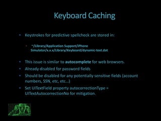 Keyboard Caching

 Keystrokes for predictive spellcheck are stored in:

      ~/Library/Application Support/iPhone
       Simulator/x.x.x/Library/Keyboard/dynamic-text.dat


 This issue is similar to autocomplete for web browsers.
 Already disabled for password fields
 Should be disabled for any potentially sensitive fields (account
   numbers, SSN, etc, etc…)
 Set UITextField property autocorrectionType =
   UITextAutocorrectionNo for mitigation.
 