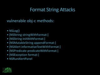 Format String Attacks
vulnerable obj-c methods:

• NSLog()
• *NSString stringWithFormat:]
• *NSString initWithFormat:]
• *NSMutableString appendFormat:]
• *NSAlert informativeTextWithFormat:]
• *NSPredicate predicateWithFormat:]
• *NSException format:]
• NSRunAlertPanel
 