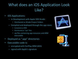 What does an iOS Application Look
                 Like?
• iOS Applications:
   – In Development with Apple SDK Xcode:
       • Distributed as XCode Project Folders
   – Compiled and deployed through the app store:
       • Compiled as ARM
       • Distributed as “.ipa” files
       • zip files containing app resources and ARM
         executable
• Deployed as “.app” directories
• Executable code is:
   – encrypted with FairPlay DRM (AES)
   – signed with Apple’s signature
 