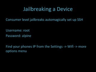 Jailbreaking a Device
Consumer level jailbreaks automagically set up SSH

Username: root
Password: alpine

Find your phones IP from the Settings -> Wifi -> more
options menu
 