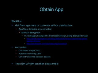 Obtain App

BlackBox:
 Get from app store or customer ad-hoc distribution:
       App Store binaries are encrypted
         Manual decryption
            Use debugger, breakpoint EP, let loader decrypt, dump decrypted image
               http://dvlabs.tippingpoint.com/blog/2009/03/06/reverse-engineering-iphone-
                appstore-binaries
               http://pauldotcom.com/wiki/index.php/Episode226
   Automated
       Crackulous or AppCrack
       Automate removing DRM
       Can be transferred between devices


 Then IDA w/ARM can then disassemble
 