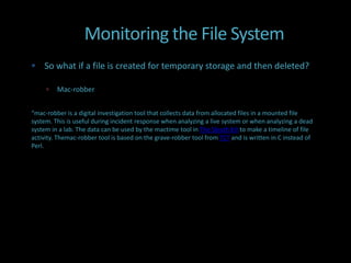 Monitoring the File System
 So what if a file is created for temporary storage and then deleted?

        Mac-robber


“mac-robber is a digital investigation tool that collects data from allocated files in a mounted file
system. This is useful during incident response when analyzing a live system or when analyzing a dead
system in a lab. The data can be used by the mactime tool in The Sleuth Kit to make a timeline of file
activity. Themac-robber tool is based on the grave-robber tool from TCT and is written in C instead of
Perl.
 