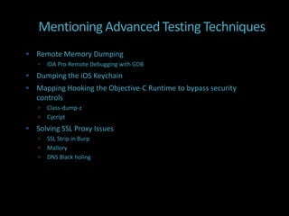 Mentioning Advanced Testing Techniques
 Remote Memory Dumping
      IDA Pro Remote Debugging with GDB
 Dumping the iOS Keychain
 Mapping Hooking the Objective-C Runtime to bypass security
   controls
      Class-dump-z
      Cycript
 Solving SSL Proxy Issues
      SSL Strip in Burp
      Mallory
      DNS Black holing
 