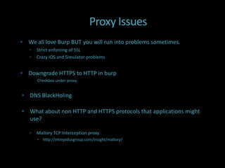 Proxy Issues
 We all love Burp BUT you will run into problems sometimes.
      Strict enforcing of SSL
      Crazy iOS and Simulator problems


 Downgrade HTTPS to HTTP in burp
       Checkbox under proxy


 DNS BlackHoling

 What about non HTTP and HTTPS protocols that applications might
   use?

      Mallory TCP Interception proxy
        http://intrepidusgroup.com/insight/mallory/
 