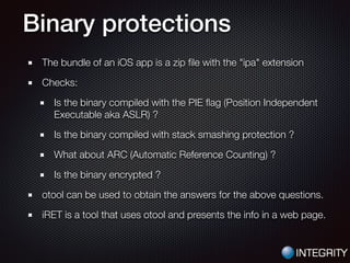 Binary protections
The bundle of an iOS app is a zip ﬁle with the "ipa" extension
Checks:
Is the binary compiled with the PIE ﬂag (Position Independent
Executable aka ASLR) ?
Is the binary compiled with stack smashing protection ?
What about ARC (Automatic Reference Counting) ?
Is the binary encrypted ?
otool can be used to obtain the answers for the above questions.
iRET is a tool that uses otool and presents the info in a web page.
 