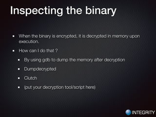 Inspecting the binary
When the binary is encrypted, it is decrypted in memory upon
execution.
How can I do that ?
By using gdb to dump the memory after decryption
Dumpdecrypted
Clutch
(put your decryption tool/script here)
 