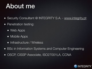 About me
Security Consultant @ INTEGRITY S.A. - www.integrity.pt
Penetration testing:
Web Apps
Mobile Apps
Infrastructure / Wireless
BSc in Information Systems and Computer Engineering
OSCP, CISSP Associate, ISO27001LA, CCNA
 