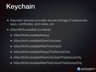 Keychain
Keychain services provides secure storage of passwords,
keys, certiﬁcates, and notes, etc
kSecAttrAccessible constants:
kSecAttrAccessibleAlways
kSecAttrAccessibleWhenUnlocked
kSecAttrAccessibleAfterFirstUnlock
kSecAttrAccessibleAlwaysThisDeviceOnly
kSecAttrAccessibleWhenUnlockedThisDeviceOnly
kSecAttrAccessibleAfterFirstUnlockThisDeviceOnly
 