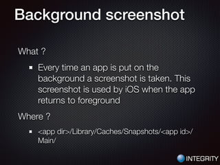 Background screenshot
What ?
Every time an app is put on the
background a screenshot is taken. This
screenshot is used by iOS when the app
returns to foreground
Where ?
<app dir>/Library/Caches/Snapshots/<app id>/
Main/
 