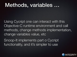 Methods, variables …
Using Cycript one can interact with this
Objective-C runtime environment and call
methods, change methods implementation,
change variables value, etc
Snoop-It implements part o Cycript
functionality, and it’s simpler to use
 